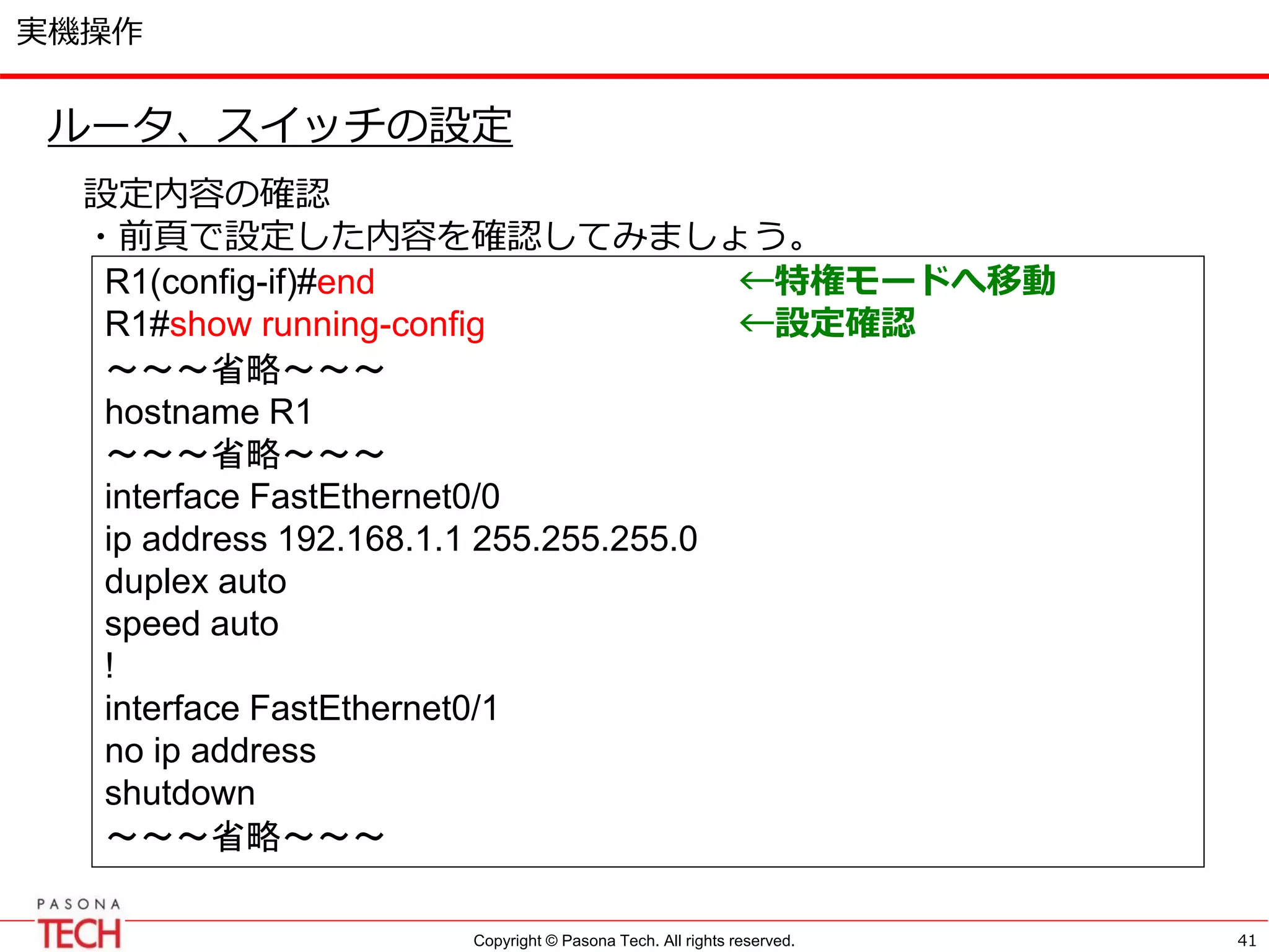 Copyright © Pasona Tech. All rights reserved.
実機操作
41
ルータ、スイッチの設定
設定内容の確認
・前頁で設定した内容を確認してみましょう。
R1(config-if)#end ←特権モードへ移動
R1#show running-config ←設定確認
～～～省略～～～
hostname R1
～～～省略～～～
interface FastEthernet0/0
ip address 192.168.1.1 255.255.255.0
duplex auto
speed auto
!
interface FastEthernet0/1
no ip address
shutdown
～～～省略～～～
 