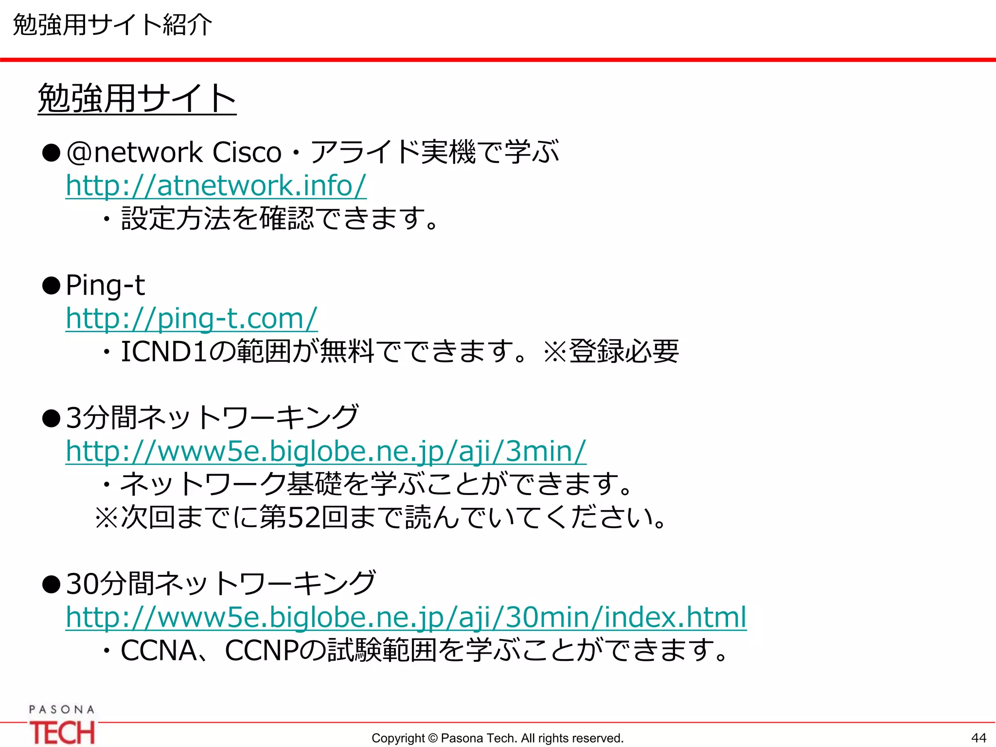Copyright © Pasona Tech. All rights reserved.
勉強用サイト紹介
44
勉強用サイト
●@network Cisco・アライド実機で学ぶ
http://atnetwork.info/
・設定方法を確認できます。
●Ping-t
http://ping-t.com/
・ICND1の範囲が無料でできます。※登録必要
●3分間ネットワーキング
http://www5e.biglobe.ne.jp/aji/3min/
・ネットワーク基礎を学ぶことができます。
※次回までに第52回まで読んでいてください。
●30分間ネットワーキング
http://www5e.biglobe.ne.jp/aji/30min/index.html
・CCNA、CCNPの試験範囲を学ぶことができます。
 
