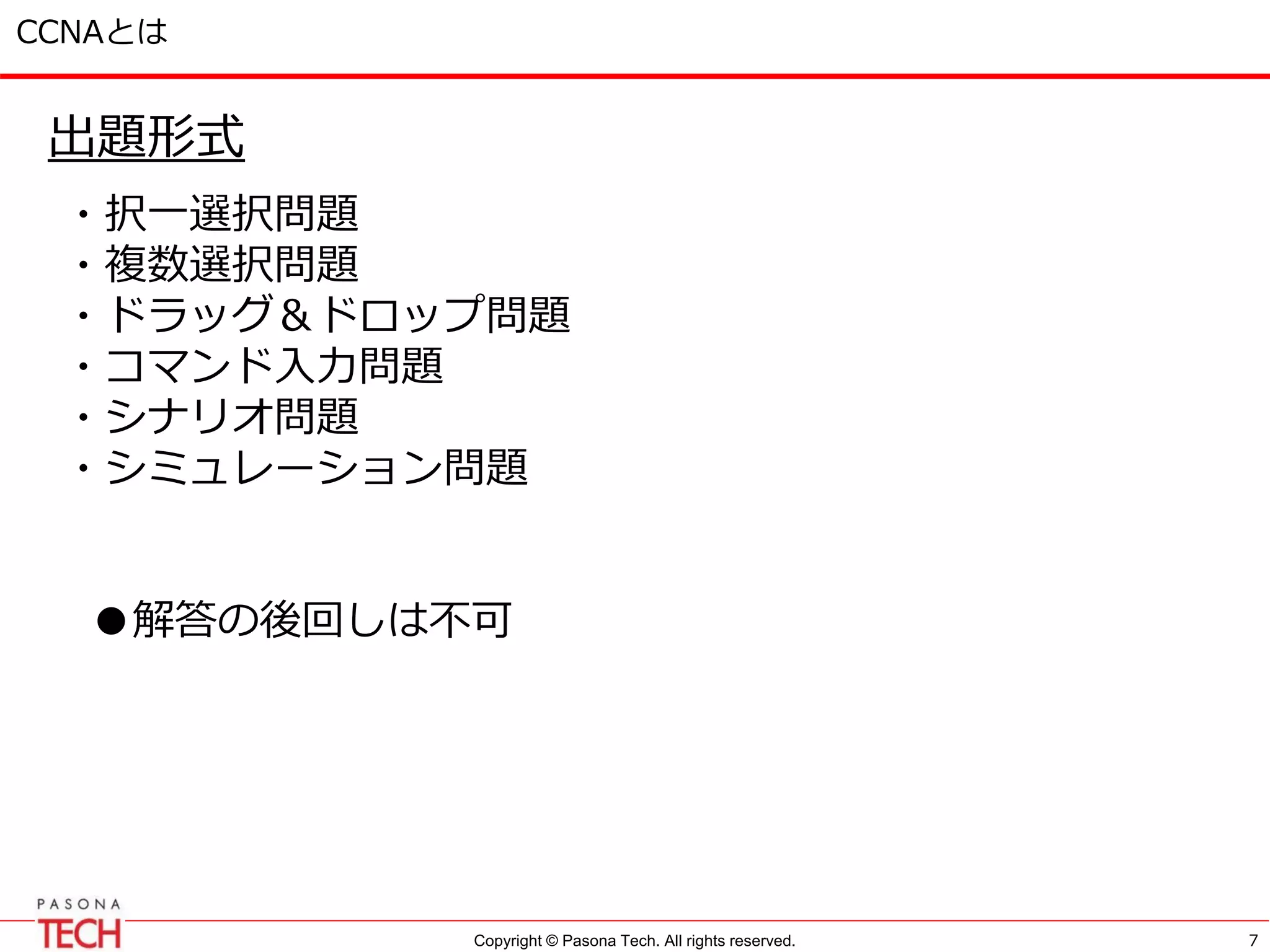 Copyright © Pasona Tech. All rights reserved.
CCNAとは
出題形式
・択一選択問題
・複数選択問題
・ドラッグ＆ドロップ問題
・コマンド入力問題
・シナリオ問題
・シミュレーション問題
●解答の後回しは不可
7
 