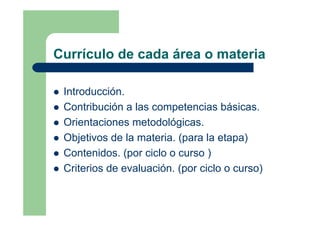 Currículo de cada área o materia
Introducción.
Contribución a las competencias básicas.
Orientaciones metodológicas.
Objetivos de la materia. (para la etapa)
Contenidos. (por ciclo o curso )
Criterios de evaluación. (por ciclo o curso)
 