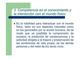 3. Competencia en el conocimiento y
la interacción con el mundo físico
Es la habilidad para interactuar con el mundo
físico, tanto en sus aspectos naturales como
en los generados por la acción humana, de tal
modo que se posibilita la comprensión de
sucesos, la predicción de consecuencias y la
actividad dirigida a la mejora y preservación de
las condiciones de vida propia, de las demás
personas y del resto de los seres vivos.
 