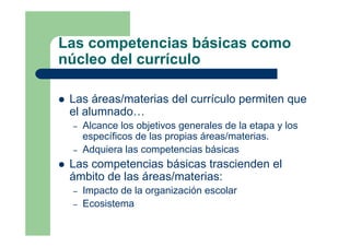 Las competencias básicas como
núcleo del currículo
Las áreas/materias del currículo permiten que
el alumnado…
– Alcance los objetivos generales de la etapa y los
específicos de las propias áreas/materias.
– Adquiera las competencias básicas
Las competencias básicas trascienden el
ámbito de las áreas/materias:
– Impacto de la organización escolar
– Ecosistema
 