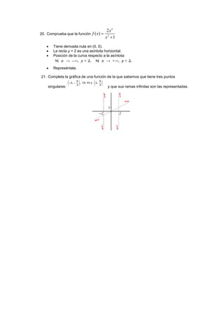 20. Comprueba que la función
2
2
2
( )
1
x
f x
x


 Tiene derivada nula en (0, 0).
 La recta y = 2 es una asíntota horizontal.
 Posición de la curva respecto a la asíntota:
 Represéntala.
21. Completa la gráfica de una función de la que sabemos que tiene tres puntos
singulares: y que sus ramas infinitas son las representadas.
 