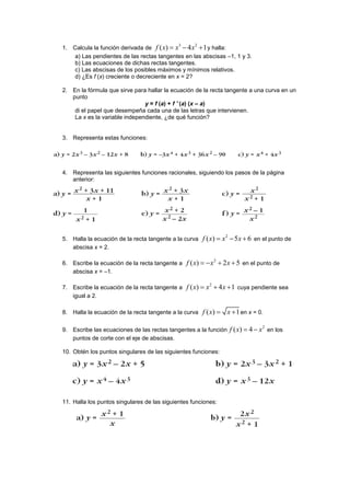 1. Calcula la función derivada de
3 2
( ) 4 1f x x x   y halla:
a) Las pendientes de las rectas tangentes en las abscisas –1, 1 y 3.
b) Las ecuaciones de dichas rectas tangentes.
c) Las abscisas de los posibles máximos y mínimos relativos.
d) ¿Es f (x) creciente o decreciente en x = 2?
2. En la fórmula que sirve para hallar la ecuación de la recta tangente a una curva en un
punto
y = f (a) + f ' (a) (x – a)
di el papel que desempeña cada una de las letras que intervienen.
La x es la variable independiente, ¿de qué función?
3. Representa estas funciones:
4. Representa las siguientes funciones racionales, siguiendo los pasos de la página
anterior:
5. Halla la ecuación de la recta tangente a la curva
2
( ) 5 6f x x x   en el punto de
abscisa x = 2.
6. Escribe la ecuación de la recta tangente a
2
( ) 2 5f x x x    en el punto de
abscisa x = –1.
7. Escribe la ecuación de la recta tangente a
2
( ) 4 1f x x x   cuya pendiente sea
igual a 2.
8. Halla la ecuación de la recta tangente a la curva ( ) 1f x x  en x = 0.
9. Escribe las ecuaciones de las rectas tangentes a la función
2
( ) 4f x x  en los
puntos de corte con el eje de abscisas.
10. Obtén los puntos singulares de las siguientes funciones:
11. Halla los puntos singulares de las siguientes funciones:
 