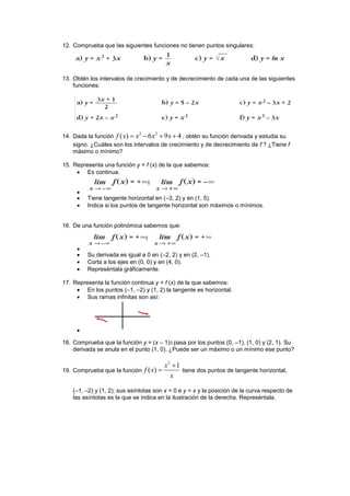 12. Comprueba que las siguientes funciones no tienen puntos singulares:
13. Obtén los intervalos de crecimiento y de decrecimiento de cada una de las siguientes
funciones:
14. Dada la función
3 2
( ) 6 9 4f x x x x    , obtén su función derivada y estudia su
signo. ¿Cuáles son los intervalos de crecimiento y de decrecimiento de f ? ¿Tiene f
máximo o mínimo?
15. Representa una función y = f (x) de la que sabemos:
 Es continua.

 Tiene tangente horizontal en (–3, 2) y en (1, 5).
 Indica si los puntos de tangente horizontal son máximos o mínimos.
16. De una función polinómica sabemos que:

 Su derivada es igual a 0 en (–2, 2) y en (2, –1).
 Corta a los ejes en (0, 0) y en (4, 0).
 Represéntala gráficamente.
17. Representa la función continua y = f (x) de la que sabemos:
 En los puntos (–1, –2) y (1, 2) la tangente es horizontal.
 Sus ramas infinitas son así:

18. Comprueba que la función y = (x – 1)3 pasa por los puntos (0, –1), (1, 0) y (2, 1). Su
derivada se anula en el punto (1, 0). ¿Puede ser un máximo o un mínimo ese punto?
19. Comprueba que la función
2
1
( )
x
f x
x

 tiene dos puntos de tangente horizontal,
(–1, –2) y (1, 2); sus asíntotas son x = 0 e y = x y la posición de la curva respecto de
las asíntotas es la que se indica en la ilustración de la derecha. Represéntala.
 