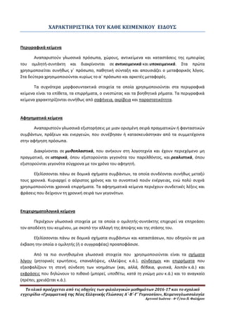Το υλικό προέρχεται από τις οδηγίες των φιλολογικών μαθημάτων 2016-17 και το σχολικό
εγχειρίδιο «Γραμματική της Νέας Ελληνικής Γλώσσας Α΄-Β΄-Γ΄ Γυμνασίου», Κειμενογλωσσολογία
Αρτινού Ιωάννα - 4ο Γ/σιο Π. Φαλήρου
ΧΑΡΑΚΤΗΡΙΣΤΙΚΑ ΤΟΥ ΚΑΘΕ ΚΕΙΜΕΝΙΚΟΥ ΕΙΔΟΥΣ
Περιγραφικά κείμενα
Αναπαριστούν γλωσσικά πρόσωπα, χώρους, αντικείμενα και καταστάσεις της εμπειρίας
του ομιλητή-συντάκτη και διακρίνονται σε αντικειμενικά και υποκειμενικά. Στα πρώτα
χρησιμοποιείται συνήθως γ΄ πρόσωπο, παθητική σύνταξη και απουσιάζει ο μεταφορικός λόγος.
Στα δεύτερα χρησιμοποιούνται κυρίως το α΄ πρόσωπο και αρκετές μεταφορές.
Τα συχνότερα μορφοσυντακτικά στοιχεία τα οποία χρησιμοποιούνται στα περιγραφικά
κείμενα είναι τα επίθετα, τα επιρρήματα, ο ενεστώτας και τα βοηθητικά ρήματα. Τα περιγραφικά
κείμενα χαρακτηρίζονται συνήθως από σαφήνεια, ακρίβεια και παραστατικότητα.
Αφηγηματικά κείμενα
Αναπαριστούν γλωσσικά εξιστορήσεις με μιαν ορισμένη σειρά πραγματικών ή φανταστικών
συμβάντων, πράξεων και ενεργειών, που συνέβησαν ή κατασκευάστηκαν από τα συμμετέχοντα
στην αφήγηση πρόσωπα.
Διακρίνονται σε μυθοπλαστικά, που ανήκουν στη λογοτεχνία και έχουν περιεχόμενο μη
πραγματικό, σε ιστορικά, όπου εξιστορούνται γεγονότα του παρελθόντος, και ρεαλιστικά, όπου
εξιστορούνται γεγονότα σύγχρονα με τον χρόνο του αφηγητή.
Εξελίσσονται πάνω σε δομικά σχήματα συμβάντων, τα οποία συνδέονται συνήθως μεταξύ
τους χρονικά. Κυριαρχεί ο αόριστος χρόνος και το συνοπτικό ποιόν ενέργειας, ενώ πολύ συχνά
χρησιμοποιούνται χρονικά επιρρήματα. Τα αφηγηματικά κείμενα περιέχουν συνδετικές λέξεις και
φράσεις που δείχνουν τη χρονική σειρά των γεγονότων.
Επιχειρηματολογικά κείμενα
Περιέχουν γλωσσικά στοιχεία με τα οποία ο ομιλητής-συντάκτης επιχειρεί να επηρεάσει
τον αποδέκτη του κειμένου, με σκοπό την αλλαγή της άποψης και της στάσης του.
Εξελίσσονται πάνω σε δομικά σχήματα συμβάντων και καταστάσεων, που οδηγούν σε μια
έκβαση την οποία ο ομιλητής (ή ο συγγραφέας) προαποφάσισε.
Από τα πιο συνηθισμένα γλωσσικά στοιχεία που χρησιμοποιούνται είναι τα σχήματα
λόγου (ρητορικές ερωτήσεις, επαναλήψεις, ελλείψεις κ.ά.), σύνδεσμοι και επιρρήματα που
εξασφαλίζουν τη στενή σύνδεση των νοημάτων (και, αλλά, βέβαια, φυσικά, λοιπόν κ.ά.) και
εκφράσεις που δηλώνουν το πιθανό (μπορεί, υποθέτω, κατά τη γνώμη μου κ.ά.) και το αναγκαίο
(πρέπει, χρειάζεται κ.ά.).
 