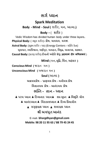 1
ભર્ગ ધ્યાન
Spark Meditation
Body - Mind - Soul ( શરીર, મન, આત્મા.)
Body - ( શરીર )
Vedic Wisdom has divided human body under three layers.
Physical Body: ( સ્થ ૂળ શરીર)- કોષ, અવયવ, મગજ.
Astral Body: (સૂક્ષ્મ શરીર - ચક્ર) (Energy Centers - શક્તિ કેન્દ્ર)
મ ૂલાધાર, સ્વાધધષ્ઠાન, મણીપુર, અનાહત, ધવશુદ્ધ, આજ્ઞાચક્ર, સહસ્ત્રાર.
Causal Body: (કારણ શરીર) દીવાની જ્યોધત જેવુું.( ह्रदयस्थं दीप कपपलाकारं )
Mind ( મન, બુદ્ધિ, ચિત્ત, અહંકાર )
Conscious Mind ( જાગ્રિ મન )
Unconscious Mind ( અજાગ્રિ મન )
Soul ( આત્મા )
અન્નમયકોષ - પ્રાણમય કોષ - મનોમય કોષ
ધવજ્ઞાનમય કોષ - આનુંદમય કોષ
ભક્તત - જ્ઞાન - ધ્યાન
પરમ ધ્યાન દદવ્યનાદ ધ્યાન ભદ્ર સ ૂક્ત વિભૂવત યોર્
આનુંદધ્યાન ચચદાકાશધ્યાન દિવ્ય દિયાયોર્
સગુણબ્રહ્મ ધ્યાન શબ્દબ્રહ્મ ધ્યાન
શ્રી અવધૂત આનુંદ
E-mail: bhargdhyan@gmail.com
Mobile: 98 20 11 95 63 / 88 79 45 24 45
 