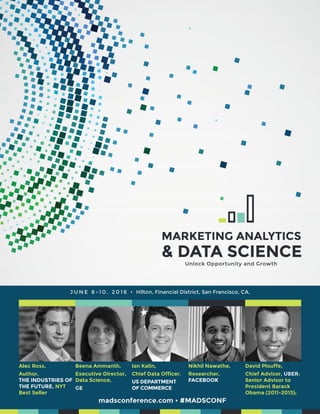 madsconference.com • #MADSCONF
Alec Ross,
Author,
THE INDUSTRIES OF
THE FUTURE, NYT
Best Seller
J U N E 8 - 1 0 , 2 0 1 6 • Hilton, Financial District, San Francisco, CA.
Beena Ammanth,
Executive Director,
Data Science,
GE
Ian Kalin,
Chief Data Officer,
US DEPARTMENT
OF COMMERCE
Nikhil Nawathe,
Researcher,
FACEBOOK
David Plouffe,
Chief Advisor, UBER;
Senior Advisor to
President Barack
Obama (2011-2013);
Unlock Opportunity and Growth
 