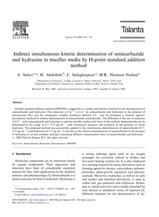 Indirect simultaneous kinetic determination of semicarbazide
and hydrazine in micellar media by H-point standard addition
method
A. Safavi a,
1, H. Abdollahi b
, F. Sedaghatpour a
, M.R. Hormozi Nezhad a
a
Department of Chemistry, College of Sciences, Shiraz University, Shiraz 71454, Iran
b
Department of Chemistry, Institute for Advanced Studies in Basic Sciences, Zanjan, Iran
Received 28 May 2002; received in revised form 6 August 2002; accepted 23 August 2002
Abstract
H-point standard addition method (HPSAM) is suggested as a simple and selective method for the determination of
semicarbazide and hydrazine. The reduction of Cu2'
to Cu'
by semicarbazide and hydrazine in the presence of
neocuproine (Nc) and the subsequent complex formation between Cu'
and Nc produced a sensitive spectro-
photometric method for indirect determination of semicarbazide and hydrazine. The difference in the rate of reduction
of Cu2'
with semicarbazide and hydrazine in cationic micellar media is the basis of this method. Semicarbazide can be
determined in the range of 0.5Á/3.75 mg ml(1
with satisfactory accuracy and precision in the presence of excess
hydrazine. The proposed method was successfully applied to the simultaneous determination of semicarbazide (0.5Á/
3.75 mg ml(1
) and hydrazine (0.5Á/5 mg ml(1
) and also to the selective determination of semicarbazide in the presence
of hydrazine in several synthetic mixtures containing different concentration ratios of semicarbazide and hydrazine.
# 2002 Elsevier Science B.V. All rights reserved.
Keywords: Semicarbazide; Hydrazine; Determination; HPSAM
1. Introduction
Hydrazine compounds are an important family
of organic compounds. Their separation and
detection have been of considerable analytical
interest for their wide applications in the chemical
industry and pharmacology [1]. Semicarbazide is a
poison and may be fatal if swallowed. Hydrazine is
a strong reducing agent used as an oxygen
scavenger for corrosion control in boilers and
hot-water heating systems [2]. It is also employed
as a starting material for many derivatives such as
foaming agents for plastics, antioxidants, polymer,
pesticides, plant-growth regulators and pharma-
ceuticals. Moreover, hydrazine, as well as its salts
and methyl and dimethyl derivatives, is used as
rocket fuel, gas generator and explosives. Hydra-
zine is volatile and toxic and is readily absorbed by
oral, dermal or inhalation routes of exposure [3].
Different methods for the determination of hy-
1 Corresponding author. Tel.: '/98-711-2284822; fax: '/98-
711-6305881
E-mail address: safavi@chem.susc.ac.ir (A. Safavi).
Talanta 59 (2003) 147Á/153
www.elsevier.com/locate/talanta
0039-9140/02/$ - see front matter # 2002 Elsevier Science B.V. All rights reserved.
PII: S 0 0 3 9 - 9 1 4 0 ( 0 2 ) 0 0 4 6 5 - 4
 
