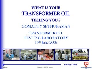 Involve to Solve
Slide No. 1 Copyrights © 2005 TNB Research
WHAT IS YOUR
TRANSFORMER OIL
TELLING YOU ?
GOMATHY SETHURAMAN
TRANFORMER OIL
TESTING LABORATORY
16th June 2006
 