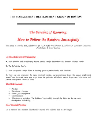 THE MANAGEMENT DEVELOPMENT GROUP OF BOSTON
The Paradox of Knowing:
How to Follow the Rainbow Successfully
This article is a second draft, submitted Sept 1st, 2016; By Prof. William E Morrison Jr. Consultant- Industrial
Psychologist & Senior Lecture
In thisarticle, we willbe discussing:
A. How priorities and discretionary income can be a major determinate to a downfall of one’s Family.
B. The Do’s & the Don’ts.
C. How can you be a major factor in reaching goals to put the family back on track?
D. How one can overcome the many emotional, mental, and psychological issues that causes employment
issues if one does not know how to go down the path that will obtain success in the new 2016 arena and
current employment culture of today.
This Modelis about:
 Priorities
 Discretionary Income
 Status Quo Employment
 Unemployment
 What to do as we follow “The Rainbow” successfully to reach the finish line for our career
development realistically.
Ones’ Familial Priorities:
Let us mention for a moment Discretionary Income how it can be used in a few stages:
 