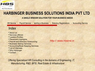 HARBINGER BUSINESS SOLUTIONS INDIA PVT LTD
A SINGLE WINDOW SOLUTION FOR YOUR BUSINESS NEEDS
HR Service - Payroll Service - starting a Business - Statutory Registrations - Accounting Service
Index
Offering Specialized HR Consulting in the domains of Engineering, IT,
Manufacturing, R&D, BFSI, Real Estate & Infrastructure`
http:// www.hbsind.in
About us.
Services offered.
Leaders Profiles.
Placement Highlights.
Payroll and Statutory Outsourcing
Business Startup Services
Accounting/Book Keeping Services
List of Clientele.
Why Harbinger
Contact
 