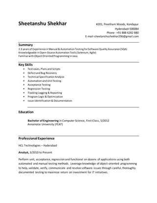 Sheetanshu Shekhar #201, Preetham Woods, Kondapur
Hyderabad-500084
Phone- +91 888 6282 880
E-mail-sheetanshushekhar296@gmail.com
Summary
2.3 yearsof Experiencein Manual & AutomationTestingforSoftware QualityAssurance (SQA)
Knowledgeable inOpen-Source AutomationTools(Selenium, Agile)
FamiliarwithObjectOrientedProgramminginJava.
Key Skills
• Testcases,Plansand Scripts
• DefectandBug Recovery
• Technical SpecificationAnalysis
• AutomationandUnitTesting
• Acceptance Testing
• Regression Testing
• Tracking Logging & Reporting
• Program Logic & Optimization
• Issue Identification & Documentation
Education
Bachelor of Engineering in Computer Science, First Class, 5/2012
Annamalai University (FEAT)
Professional Experience
HCL Technologies – Hyderabad
Analyst, 3/2010 to Present
Perform unit, acceptance, regression and functional on dozens of applications using both
automated and manual testing methods. Leverage knowledge of object-oriented programming
to help, validate, verify, communicate and resolve software issues through careful, thoroughly
documented testing to maximize return on investment for IT initiatives.
 