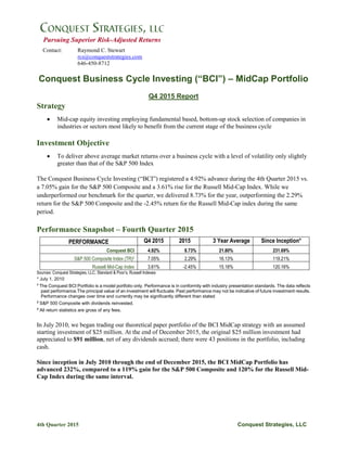 4th Quarter 2015 Conquest Strategies, LLC
Pursuing Superior Risk-Adjusted Returns
Contact: Raymond C. Stewart
rcs@conqueststrategies.com
646-450-8712
Conquest Business Cycle Investing (“BCI”) – MidCap Portfolio
Q4 2015 Report
Strategy
 Mid-cap equity investing employing fundamental based, bottom-up stock selection of companies in
industries or sectors most likely to benefit from the current stage of the business cycle
Investment Objective
 To deliver above average market returns over a business cycle with a level of volatility only slightly
greater than that of the S&P 500 Index
The Conquest Business Cycle Investing (“BCI”) registered a 4.92% advance during the 4th Quarter 2015 vs.
a 7.05% gain for the S&P 500 Composite and a 3.61% rise for the Russell Mid-Cap Index. While we
underperformed our benchmark for the quarter, we delivered 8.73% for the year, outperforming the 2.29%
return for the S&P 500 Composite and the -2.45% return for the Russell Mid-Cap index during the same
period.
Performance Snapshot – Fourth Quarter 2015
PERFORMANCE Q4 2015 2015 3 Year Average Since Inception*
Conquest BCI 4.92% 8.73% 21.80% 231.69%
S&P 500 Composite Index (TR)2 7.05% 2.29% 16.13% 119.21%
Russell Mid-Cap Index 3.61% -2.45% 15.18% 120.16%
Sources: Conquest Strategies, LLC, Standard & Poor’s, Russell Indexes
* July 1, 2010
1
The Conquest BCI Portfolio is a model portfolio only. Performance is in conformity with industry presentation standards. The data reflects
past performance.The principal value of an investment will fluctuate. Past performance may not be indicative of future investment results.
Performance changes over time and currently may be significantly different than stated
2
S&P 500 Composite with dividends reinvested.
3
All return statistics are gross of any fees.
In July 2010, we began trading our theoretical paper portfolio of the BCI MidCap strategy with an assumed
starting investment of $25 million. At the end of December 2015, the original $25 million investment had
appreciated to $91 million, net of any dividends accrued; there were 43 positions in the portfolio, including
cash.
Since inception in July 2010 through the end of December 2015, the BCI MidCap Portfolio has
advanced 232%, compared to a 119% gain for the S&P 500 Composite and 120% for the Russell Mid-
Cap Index during the same interval.
 
