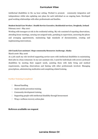 Curriculum Vitae
intellectual disabilities in the 24 hour setting. Worked to promote community integration and
independence whilst also updating care plans for each individual on an ongoing basis. Developed
good working relationships with other professionals and families.
Student Social Care Worker | Health Service Executive, Residential services, Drogheda, Ireland
February 2007 - May 2007
Working with teenagers at risk in the residential setting. My role consisted of reporting observations,
attending house meetings, carrying out assigned tasks, partaking in supervision, answering the phone
and arranging appointments, maintaining high standards of documentation, creating and
implementing interventions.
Job Coach/Care assistant | Hope community Resources Anchorage, Alaska
March 2006- May 2006
As a job coach my role involved supporting service-users with intellectual disabilities in maintaining
their jobs in a busy restaurant. In my care assistant role, I cared for individuals with severe/ profound
disabilities by meeting their support needs, assisting them with daily living and medical
requirements, reporting observations and liaising with other professionals involved. Managing
prescriptions, administering medication and completing related training.
Further Training Completed
 Manual handling
 Assist suicide prevention training
 Community development training
 Supporting people with intellectual disability through bereavement
 Wrap 1-wellness recovery action plan
Referees available on request
Lorraine Simon CV
 