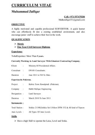 CURRICULUM VITAE
Muhammad Zulfqar
Cell: +971 557479284
Malikzulfqar151@gmail.com
OBJECTIVE
A highly motivated and capable professional SURVERYOR. A quick learner
who can effortlessly fit into a existing established environment, and also
encourage junior staff to achieve their best in the work.
QUALIFICATION
 Metric
 One Year Civil Surveyor Diploma
Experience
ToltalExperince More Than 5 years.
Currently Working As Land Surveyor With Ghantoot Contracting Company.
Client : Ministry Of Presidential Affairs.
Consultant : EWAN Consultants.
Duration : June 2011 to Till To Date.
ExperinceIn Pakistan.
Project : Behria Town Rawalpindi (Pakistan).
Company : Habib Rafique Engineering
Designation : Land Surveyor
Duration : March 2010 To June 2011
Instuments :
Total Station : Sokkia 2130R,Sokkia Set 5,Nikon DTM 532 & All kind of Topcon
Auto Levels : All Types Of Auto Levels
Skills
 Have a high Skill to operate the Leica, Level and Sokia.
 