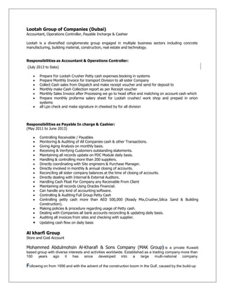 Lootah Group of Companies (Dubai)
Accountant, Operations Controller, Payable Incharge & Cashier
Lootah is a diversified conglomerate group engaged in multiple business sectors including concrete
manufacturing, building material, construction, real estate and technology.
Responsibilities as Accountant & Operations Controller:
(July 2013 to Date)
 Prepare For Lootah Crusher Petty cash expenses booking in systems
 Prepare Monthly Invoice for transport Division to all sister Company
 Collect Cash sales from Dispatch and make receipt voucher and send for deposit to
 Monthly make Cash Collection report as per Receipt voucher
 Monthly Sales Invoice after Processing we go to head office and matching on account cash which
 Prepare monthly profarma salary sheet for Lootah crusher/ work shop and prepaid in orion
systems
 all Lpo check and make signature in cheeked by for all division
Responsibilities as Payable In charge & Cashier:
(May 2011 to June 2013)
 Controlling Receivable / Payables
 Monitoring & Auditing of All Companies cash & other Transactions.
 Giving Aging Analysis on monthly basis.
 Receiving & Verifying Customers outstanding statements.
 Maintaining all records update on PDC Module daily basis.
 Handling & controlling more than 200 suppliers.
 Directly coordinating with Site engineers & Purchase Manager.
 Directly involved in monthly & annual closing of accounts.
 Reconciling all sister company balances at the time of closing of accounts.
 Directly dealing with Internal & External Auditors.
 Handling Cash Float For Company any Receivable From Client
 Maintaining all records Using Oracles Financial.
 Can handle any kind of accounting software.
 Controlling & Auditing Full Group Petty Cash
 Controlling petty cash more than AED 500,000 (Ready Mix,Crusher,Silica Sand & Building
Construction).
 Making policies & procedure regarding usage of Petty cash.
 Dealing with Companies all bank accounts reconciling & updating daily basis.


Auditing all invoices from sites and checking with supplier.
Updating cash flow on daily basis
Al kharfi Group
Store and Cost Account
Mohammed Abdulmohsin Al-Kharafi & Sons Company (MAK Group) is a private Kuwaiti
based group with diverse interests and activities worldwide. Established as a trading company more than
100 years ago it has since developed into a large multi-national company.
Following on from 1956 and with the advent of the construction boom in the Gulf, caused by the build-up
 