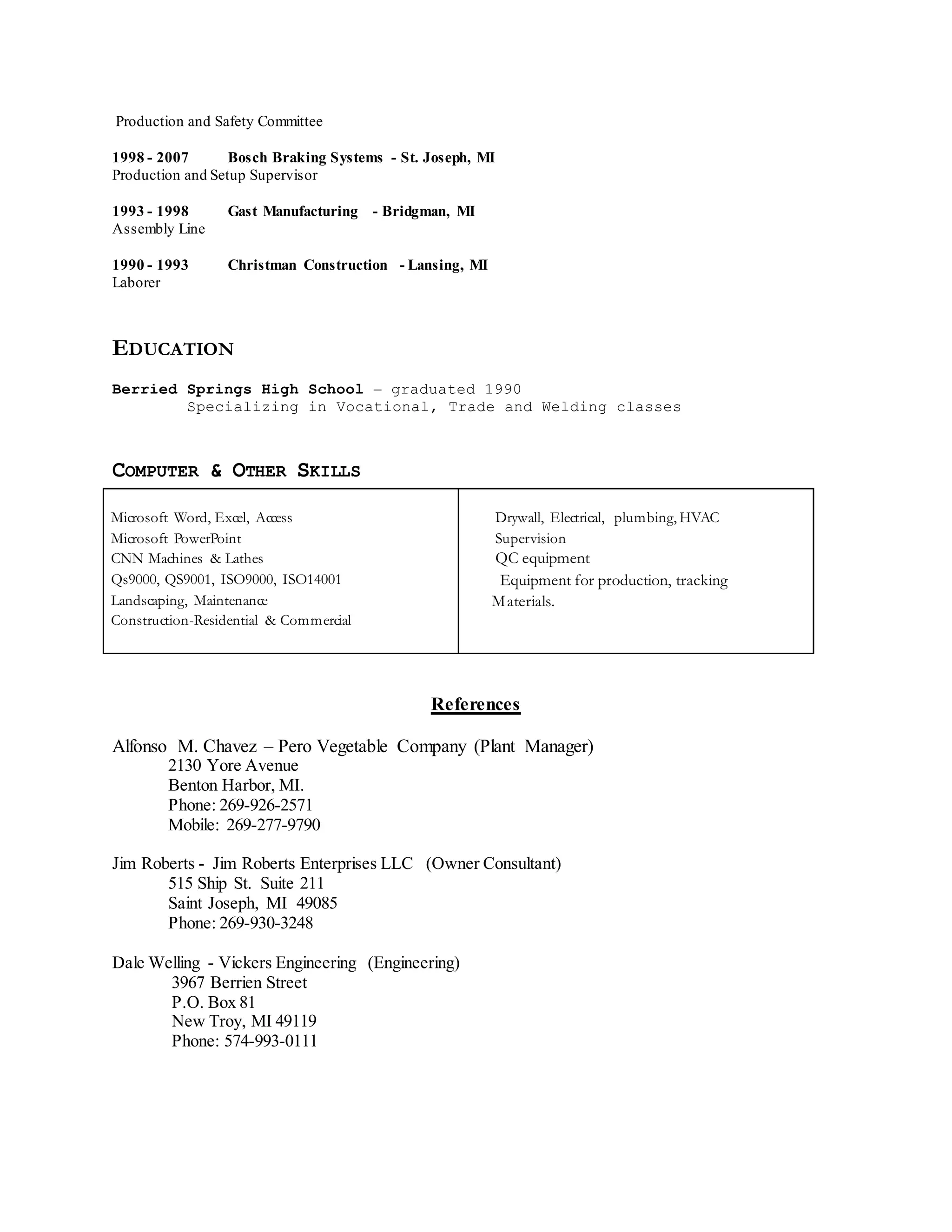 Production and Safety Committee
1998 - 2007 Bosch Braking Systems - St. Joseph, MI
Production and Setup Supervisor
1993 - 1998 Gast Manufacturing - Bridgman, MI
Assembly Line
1990 - 1993 Christman Construction - Lansing, MI
Laborer
EDUCATION
Berried Springs High School – graduated 1990
Specializing in Vocational, Trade and Welding classes
COMPUTER & OTHER SKILLS
Microsoft Word, Excel, Access
Microsoft PowerPoint
CNN Machines & Lathes
Qs9000, QS9001, ISO9000, ISO14001
Landscaping, Maintenance
Construction-Residential & Commercial
Drywall, Electrical, plumbing, HVAC
Supervision
QC equipment
Equipment for production, tracking
Materials.
References
Alfonso M. Chavez – Pero Vegetable Company (Plant Manager)
2130 Yore Avenue
Benton Harbor, MI.
Phone: 269-926-2571
Mobile: 269-277-9790
Jim Roberts - Jim Roberts Enterprises LLC (Owner Consultant)
515 Ship St. Suite 211
Saint Joseph, MI 49085
Phone: 269-930-3248
Dale Welling - Vickers Engineering (Engineering)
3967 Berrien Street
P.O. Box 81
New Troy, MI 49119
Phone: 574-993-0111
 