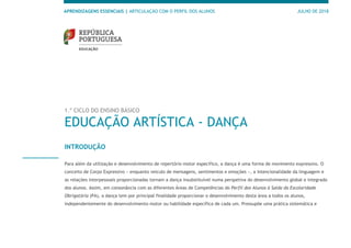 APRENDIZAGENS ESSENCIAIS | ARTICULAÇÃO COM O PERFIL DOS ALUNOS JULHO DE 2018
1.º CICLO DO ENSINO BÁSICO
EDUCAÇÃO ARTÍSTICA - DANÇA
INTRODUÇÃO
Para além da utilização e desenvolvimento de repertório motor específico, a dança é uma forma de movimento expressivo. O
conceito de Corpo Expressivo − enquanto veículo de mensagens, sentimentos e emoções −, a intencionalidade da linguagem e
as relações interpessoais proporcionadas tornam a dança insubstituível numa perspetiva do desenvolvimento global e integrado
dos alunos. Assim, em consonância com as diferentes Áreas de Competências do Perfil dos Alunos à Saída da Escolaridade
Obrigatória (PA), a dança tem por principal finalidade proporcionar o desenvolvimento desta área a todos os alunos,
independentemente do desenvolvimento motor ou habilidade específica de cada um. Pressupõe uma prática sistemática e
 