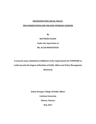 DECONSTRUCTING SOCIAL POLICY:
THE CONSERVATIVES AND THE NEW VETERANS CHARTER
By
MATTHEW LULOFF
Under the supervision of
DR. ALLAN MOSCOVITCH
A research essay submitted in fulfilment of the requirements for PAPM4908 as
credit towards the degree of Bachelor of Public Affairs and Policy Management
[Honours]
Arthur Kroeger College of Public Affairs
Carleton University
Ottawa, Ontario
May 2013
 