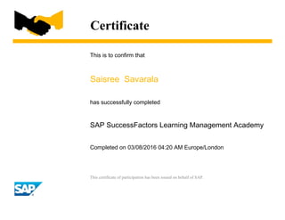 Certificate
This is to confirm that
Saisree Savarala
has successfully completed
SAP SuccessFactors Learning Management Academy
Completed on 03/08/2016 04:20 AM Europe/London
This certificate of participation has been issued on behalf of SAP.
 