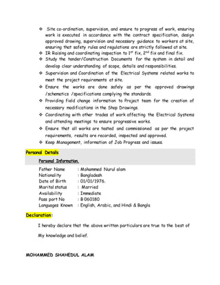  Site co-ordination, supervision, and ensure to progress of work, ensuring
work is executed in accordance with the contract specification, design
approved drawing, supervision and necessary guidance to workers at site,
ensuring that safety rules and regulations are strictly followed at site.
 IR Raising and coordinating inspection to 1st
fix, 2nd
fix and final fix.
 Study the tender/Construction Documents for the system in detail and
develop clear understanding of scope, details and responsibilities.
 Supervision and Coordination of the Electrical Systems related works to
meet the project requirements at site.
 Ensure the works are done safely as per the approved drawings
/schematics /specifications complying the standards.
 Providing field change information to Project team for the creation of
necessary modifications in the Shop Drawings.
 Coordinating with other trades of work affecting the Electrical Systems
and attending meetings to ensure progressive works.
 Ensure that all works are tested and commissioned as per the project
requirements, results are recorded, inspected and approved.
 Keep Management, information of Job Progress and issues.
Personal Details
Personal Information.
Father Name : Mohammed Nurul alam
Nationality : Bangladesh
Date of Birth : 01/01/1976.
Marital status : Married
Availability : Immediate
Pass port No : B 060180
Languages Known : English, Arabic, and Hindi & Bangla
Declaration:
I hereby declare that the above written particulars are true to the best of
My knowledge and belief.
MOHAMMED SHAHEDUL ALAM
 