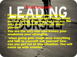 Trust Yourself
• Family, Friends ,well-wishers all are
there for you when life gets tough when
you are facing dilemmas but you are the
only one who knows the truth about
yourself.
• You are the only one who knows your
weakness your strengths.
• when going gets tough drop everything
and talk to yourself ask yourself how
can you get out of this situation. You will
come up with solution
 