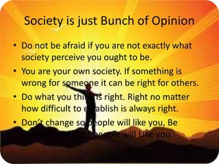 Society is just Bunch of Opinion
• Do not be afraid if you are not exactly what
society perceive you ought to be.
• You are your own society. If something is
wrong for someone it can be right for others.
• Do what you think is right. Right no matter
how difficult to establish is always right.
• Don’t change so people will like you, Be
yourself and right people will Like you
 