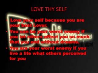 LOVE THY SELF
• Love your self because you are
your best Lover.
• You can be your worst enemy if
you let others affect you so much
that you end without dreams.
• You are your worst enemy if you
live a life what others perceived
for you.
 