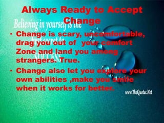 Always Ready to Accept
Change
• Change is scary, uncomfortable,
drag you out of your comfort
Zone and land you among
strangers. True.
• Change also let you explore your
own abilities ,make you smile
when it works for better.
 