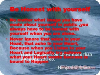Be Honest with yourself
• No matter what image you have
made about yourself in public ,you
always have to be honest with
yourself when you are alone.
• Never Ignore that voice in your
Head, that ache in your Heart,
Because when you Listen to your
Heart and Logically try achieve
what your Heart wants Success is
bound to Happen
 
