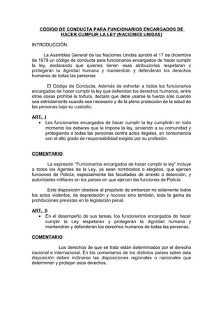 CÓDIGO DE CONDUCTA PARA FUNCIONARIOS ENCARGADOS DE
           HACER CUMPLIR LA LEY (NACIONES UNIDAS)

INTRODUCCIÓN:

      La Asamblea General de las Naciones Unidas aprobó el 17 de diciembre
de 1979 un código de conducta para funcionarios encargados de hacer cumplir
la ley, declarando que quienes tienen esas atribuciones respetaran y
protegerán la dignidad humana y mantendrán y defenderán los derechos
humanos de todas las personas

        El Código de Conducta, Además de exhortar a todos los funcionarios
encargados de hacer cumplir la ley que defiendan los derechos humanos, entre
otras cosas prohíbe la tortura, declara que debe usarse la fuerza solo cuando
sea estrictamente cuando sea necesario y de la plena protección de la salud de
las personas bajo su custodio.

ART. I
  • Los funcionarios encargados de hacer cumplir la ley cumplirán en todo
     momento los deberes que le impone la ley, sirviendo a su comunidad y
     protegiendo a todas las personas contra actos ilegales, en consonancia
     con el alto grado de responsabilidad exigido por su profesión.


COMENTARIO:

        La expresión "Funcionarios encargados de hacer cumplir la ley" incluye
a todos los Agentes de la Ley, ya sean nombrados o elegidos, que ejercen
funciones de Policía, especialmente las facultades de arresto o detención, y
autoridades militares en los países en que ejercen las funciones de Policía

        Esta disposición obedece al propósito de embarcar no solamente todos
los actos violentos, de depredación y nocivos sino también, toda la gama de
prohibiciones previstas en la legislación penal.

ART. II
  • En el desempeño de sus tareas, los funcionarios encargados de hacer
     cumplir la Ley respetaran y protegerán la dignidad humana y
     mantendrán y defenderán los derechos humanos de todas las personas.

COMENTARIO:

              Los derechos de que se trata están determinados por el derecho
nacional e internacional. En los comentarios de los distintos países sobre esta
disposición deben inclinarse las disposiciones regionales o nacionales que
determinen y protejan esos derechos.
 