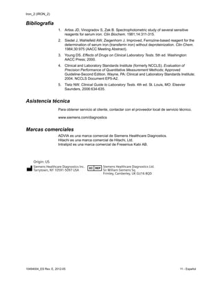 Iron_2 (IRON_2)
10494004_ES Rev. E, 2012-05 11 - Español
Bibliografía
1. Artiss JD, Vinogradov S, Zak B. Spectrophotometric study of several sensitive
reagents for serum iron. Clin Biochem. 1981;14:311-315.
2. Siedel J, Wahlefeld AW, Ziegenhorn J. Improved, Ferrozine-based reagent for the
determination of serum iron (transferrin iron) without deproteinization. Clin Chem.
1984;30:975 (AACC Meeting Abstract).
3. Young DS. Effects of Drugs on Clinical Laboratory Tests. 5th ed. Washington:
AACC Press; 2000.
4. Clinical and Laboratory Standards Institute (formerly NCCLS). Evaluation of
Precision Performance of Quantitative Measurement Methods; Approved
Guideline-Second Edition. Wayne, PA: Clinical and Laboratory Standards Institute;
2004. NCCLS Document EP5-A2.
5. Tietz NW. Clinical Guide to Laboratory Tests. 4th ed. St. Louis, MO: Elsevier
Saunders, 2006:634-635.
Asistencia técnica
Para obtener servicio al cliente, contactar con el proveedor local de servicio técnico.
www.siemens.com/diagnostics
Marcas comerciales
ADVIA es una marca comercial de Siemens Healthcare Diagnostics.
Hitachi es una marca comercial de Hitachi, Ltd.
Intralipid es una marca comercial de Fresenius Kabi AB.
 