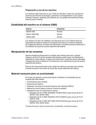 Iron_2 (IRON_2)
10494004_ES Rev. E, 2012-05 4 - Español
Preparación y uso de los reactivos
Los reactivos están listos para su uso. Antes de utilizarlos, invertir con suavidad los
reactivos para eliminar las burbujas y garantizar su homogeneidad. Si aún quedan
burbujas o espuma, aspirarlas del recipiente con una pipeta de transferencia limpia
antes de usar el reactivo.
Estabilidad del reactivo en el sistema (OBS)
Los reactivos sin abrir son estables si se almacenan de 2 a 8°C hasta la fecha de
caducidad que aparece impresa en la etiqueta del producto en todos los sistemas.
No congele los reactivos. Si desea más información, consulte la sección Introducción a
los métodos de la guía del usuario específica del sistema.
Manipulación de las muestras
Siemens Healthcare Diagnostics ha validado este método para suero y plasma
(heparina de litio). El uso de muestras hemolizadas puede causar una interferencia
significativa en este método. Si desea más información, consulte la sección Recogida
y preparación de las muestras en la Introducción a los métodos de la guía del usuario
específica del sistema.
Para ver las instrucciones sobre cómo cargar los reactivos y procesar las muestras,
consulte la sección Inicio diario de la guía del usuario específica del sistema.
Material necesario pero no suministrado
En la lista que aparece a continuación figura el material no suministrado que se
necesita para este método:
• Contenedores para muestras
• Soluciones del sistema
• Calibrador (consulte en la sección Resumen del método las REFs)*
• Material de control (véase la sección Control de calidad)*
• Adaptadores para los recipientes de reactivo:
• Adaptador de 20 ml (REF 02404085; PN 094-0159-01) para ranura de 40 ml
(ADVIA 1200, ADVIA 1800)
• Adaptador de 20 ml (REF 05249323; PN 073-0936-01) para ranura de 70 ml
(ADVIA 1200)
• Adaptador de 20 ml (REF 00771668; PN 073-0345-02) para ranura de 70 ml
(ADVIA 1650, ADVIA 2400)
*Si desea información sobre la conservación y la estabilidad, consulte el prospecto.
Sistema Estabilidad
ADVIA 1200 60 días
ADVIA 1650/1800 60 días
ADVIA 2400 60 días
 