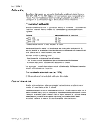 Iron_2 (IRON_2)
10494004_ES Rev. E, 2012-05 5 - Español
Calibración
Consulte en el prospecto que acompaña al calibrador para bioquímica de Siemens
(REF 09784096; PN T03–1291–62) las instrucciones sobre la de manipulación y los
valores. Para información sobre la configuración y la utilización, consulte la sección
Descripción de la calibración en la guía del usuario específica del sistema.
Frecuencia de calibración
Realice la calibración cuando se ejecute este método en el sistema. La estabilidad de
calibración para este método validada por Siemens es la que aparece en la tabla
siguiente:
Siemens recomienda calibrar los cartuchos de reactivos nuevos si el cartucho de
reactivo anterior se recalibró en cualquier momento durante su periodo de estabilidad
en el sistema con un cartucho que no fuera nuevo.
Recalibre cuando ocurra lo siguiente:
• Cuando cambie el número de lote del reactivo.
• Tras la sustitución de componentes ópticos o hidráulicos fundamentales.
• Cuando lo indiquen los procedimientos de control de calidad.
Los programas y procedimientos de control de calidad propios del laboratorio pueden
requerir calibraciones más frecuentes.
Frecuencia del blanco de reactivo (RBL)
El RBL se mide en el momento de la calibración del método.
Control de calidad
Siga las reglamentaciones gubernamentales o los requisitos de acreditación para
conocer la frecuencia de control de calidad.
Siemens recomienda el uso de materiales de control de calidad comercializados con al
menos 2 niveles (bajo y alto). Se consigue un nivel de rendimiento satisfactorio cuando
los valores de analitos obtenidos se encuentran dentro del rango de control aceptable
para el sistema o cuando se encuentran dentro del rango determinado por el
laboratorio mediante un sistema de control de calidad interno adecuado.
Sistema Estabilidad mínima de calibración*
ADVIA 1200
ADVIA 1650/1800
ADVIA 2400
60 días
60 días
60 días
*o bien cuando lo indiquen los datos del control de calidad
 
