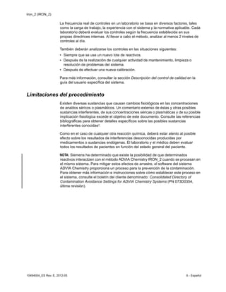 Iron_2 (IRON_2)
10494004_ES Rev. E, 2012-05 6 - Español
La frecuencia real de controles en un laboratorio se basa en diversos factores, tales
como la carga de trabajo, la experiencia con el sistema y la normativa aplicable. Cada
laboratorio deberá evaluar los controles según la frecuencia establecida en sus
propias directrices internas. Al llevar a cabo el método, analizar al menos 2 niveles de
controles al día.
También deberán analizarse los controles en las situaciones siguientes:
• Siempre que se use un nuevo lote de reactivos.
• Después de la realización de cualquier actividad de mantenimiento, limpieza o
resolución de problemas del sistema.
• Después de efectuar una nueva calibración.
Para más información, consultar la sección Descripción del control de calidad en la
guía del usuario específica del sistema.
Limitaciones del procedimiento
Existen diversas sustancias que causan cambios fisiológicos en las concentraciones
de analitos séricos o plasmáticos. Un comentario extenso de éstas y otras posibles
sustancias interferentes, de sus concentraciones séricas o plasmáticas y de su posible
implicación fisiológica excede el objetivo de este documento. Consulte las referencias
bibliográficas para obtener detalles específicos sobre las posibles sustancias
interferentes conocidas3.
Como en el caso de cualquier otra reacción química, deberá estar atento al posible
efecto sobre los resultados de interferencias desconocidas producidas por
medicamentos o sustancias endógenas. El laboratorio y el médico deben evaluar
todos los resultados de pacientes en función del estado general del paciente.
NOTA: Siemens ha determinado que existe la posibilidad de que determinados
reactivos interactúen con el método ADVIA Chemistry IRON_2 cuando se procesan en
el mismo sistema. Para mitigar estos efectos de arrastre, el software del sistema
ADVIA Chemistry proporciona un proceso para la prevención de la contaminación.
Para obtener más información e instrucciones sobre cómo establecer este proceso en
el sistema, consulte el boletín del cliente denominado: Consolidated Directory of
Contamination Avoidance Settings for ADVIA Chemistry Systems (PN 073D0354,
última revisión).
 