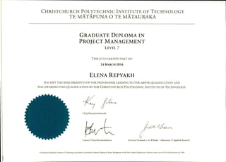 CHRISTCHURCH POLYTECHNIC INSTITUTE OF TECHNOLOGY
TE MATAPUNA 0 TE MATAURAKA
GRADUATE DIPLOMA IN
PROJECT MANAGEMENT
LEVEL 7
THIS IS TO CERTIFY THAT ON
24 MARCH 2016
ELENA REPYAKH
HAS MET THE REQUIREMENTS OF THE PROGRAMME LEADING TO THE ABOVE QUALIFICATION AND
WAS AWARDED THIS QUALIFICATION BY THE CHRISTCHURCH POLYTECHNIC INSTITUTE OF TECHNOLOGY.
ChiefExecutive/Amoraki
Council Chair/Kaiwhakahaere
(
Director/Tumuaki o te Wãhaka - Education bApplied Research
Christchurch Polytechnic Institute of Technology is accredited to provide the Graduate Diploma in Project Management by the New Zealand Qualifications Authority under section 250 of she Education Act 1989.
 