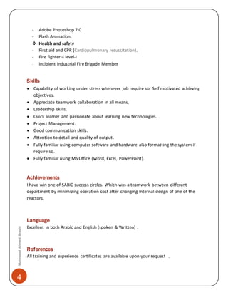 Mahmood Ahmed Brashi 
4 
- Adobe Photoshop 7.0 
- Flash Animation. 
 Health and safety 
- First aid and CPR (Cardiopulmonary resuscitation). 
- Fire fighter – level-I 
- Incipient Industrial Fire Brigade Member 
Skills 
 Capability of working under stress whenever job require so. Self motivated achieving 
objectives. 
 Appreciate teamwork collaboration in all means. 
 Leadership skills. 
 Quick learner and passionate about learning new technologies. 
 Project Management. 
 Good communication skills. 
 Attention to detail and quality of output. 
 Fully familiar using computer software and hardware also formatting the system if 
require so. 
 Fully familiar using MS Office (Word, Excel, PowerPoint). 
Achievements 
I have win one of SABIC success circles. Which was a teamwork between different 
department by minimizing operation cost after changing internal design of one of the 
reactors. 
Language 
Excellent in both Arabic and English (spoken & Written) . 
References 
All training and experience certificates are available upon your request . 
 