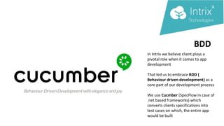 BDD
In Intrix we believe client plays a
pivotal role when it comes to app
development
That led us to embrace BDD (
Behaviour driven development) as a
core part of our development process
We use Cucmber (SpecFlow in case of
.net based frameworks) which
converts clients specifications into
test cases on which, the entire app
would be built
 