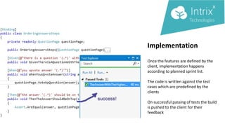 Implementation
Once the features are defined by the
client, implementation happens
according to planned sprint list.
The code is written against the test
cases which are predefined by the
clients
On successful passing of tests the build
is pushed to the client for their
feedback
 