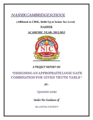 NASHIKCAMBRIDGESCHOOL
(Affiliated to CBSE, Delhi Up to Senior Sec Level)
NASHIK
ACADEMIC YEAR: 2012-2013
A PROJECT REPORT ON
“DESIGNING AN APPROPRAITE LOGIC GATE
COMBINATION FOR GIVEN TRUTH TABLE”
BY:-
TEJASWINI AHIRE
Under the Guidance of
Ms.SAPNA PANDEY
 