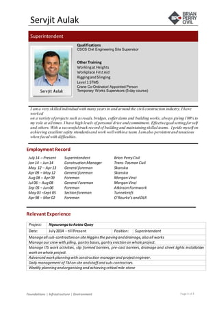 Servjit Aulak
Foundations | Infrastructure | Environment Page 1 of 3
Superintendent
Qualifications
CSCS Civil Engineering Site Supervisor
Other Training
Workingat Heights
Workplace FirstAid
RiggingandSlinging
Level 1 STMS
Crane Co-Ordinator/ Appointed Person
Temporary Works Supervisors (5 day course)
I ama very skilled individual with many yearsin and around the civil construction industry.I have
worked
on a variety of projects such asroads, bridges, cofferdams and building works, always giving 100% to
my role at all times. I have high levels of personal drive and commitment. Effective goal setting for self
and others. With a successful track record of building and maintaining skilled teams. I pride myself on
achieving excellent safety standardsand work well within a team. I amalso persistent and tenacious
when faced with difficulties.
Employment Record
July 14 – Present Superintendent Brian Perry Civil
Jan 14 – Jun 14 Construction Manager Trans-Tasman Civil
May 12 – Apr13 General foreman Skanska
Apr09 – May 12 General foreman Skanska
Aug 08 – Apr09 Foreman Morgan Vinci
Jul 06 – Aug 08 General Foreman Morgan Vinci
Sep 05 – Jun 06 Foreman Atkinson Formwork
May 03 –Sept 05 Section foreman Tunnelcraft
Apr98 – Mar 02 Foreman O’Rourke’sand DLR
Relevant Experience
Project: NgaurangatoAotea Quay
Date: July2014 – till Present Position: Superintendent
Manageall sub-contractorson siteHigginsthe paving and drainage,also all works
Manageourcrewwith piling, gantry bases,gantry erection on wholeproject.
Manage ITS work activities, slip formed barriers, pre-cast barriers, drainage and street lights installation
workon whole project.
Advanced workplanning withconstruction managerand projectengineer.
Daily managementof TMon site and staff and sub-contractors.
Weekly planning and organising and achieving criticalmile stone
 