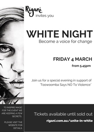 WHITE NIGHT
Become a voice for change
Join us for a special evening in support of
'Toowoomba Says NO To Violence''
FRIDAY 4 MARCH
invites you
rigani.com.au/unite-in-white
Tickets available until sold out
TO INSPIRE MAGIC
FOR THE EVENT WE
ARE KEEPING A FEW
SECRETS.
PLEASE VISIT THE
WEBSITE FOR
DETAILS.
from 5.45pm
 