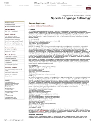 12/4/2016 SLP Degree Programs | ULM University of Louisiana at Monroe
http://www.ulm.edu/slp/programs.html 1/2
A­Z Index | Calendar | myULM
Academic Catalog
Personnel Directory
Speech­Language Pathology
Degree Programs
B.S., M.S., & Accelerated
Student Resources
M.S. Application Packet
download doc | download pdf
Graduate Student Handbooks
Clinical Internship Medical Sites pdf
Clinical Internship School Sites pdf
Associations, Activity & Scholarships
Professional Future
Student Outcome Data
Employment Outlook
About the Program
Certification & Licensure
Complaints & Appeals
Evaluation & Assessment
Faculty Vitas
SLP Diversity Policy [pdf]
Community Outreach
Kitty DeGree Speech and Hearing
Center
Specialized Literacy Clinic
Scottish Rite Foundation
Autism Center
Contact:
ULM Department of
Speech­Language Pathology
Sugar Hall Room 155, ULM
Monroe, Louisiana
71209­0321
Academic Program
(318) 342­1392
Speech and Hearing Clinic
(318) 342­1395
FAX
(318) 342­3199
College of Health and
Pharmaceutical Sciences
College Health & Pharmaceutical Sciences
Speech­Language Pathology
Degree Programs
B.S. Degree | M.S. Degree | Accelerated Program
 
B.S. Degree
The B.S. degree is a pre­professional degree that is designed to prepare students for graduate level study in speech­
language pathology or audiology. The undergraduate curriculum is comprised of two levels: pre­Speech­Language Pathology
and Speech­Language Pathology (SPLP). Students in pre­Speech­Language Pathology are initially in provisional status.
Typically, during the freshman and sophomore years pre­Speech­Language Pathology students are required to take a
general core in the areas of English, math, science, and social and behavioral sciences as well as pre­Speech­Language
Pathology courses.
Pre­SPLP courses: 
1013 (Introduction to Speech, Language, Hearing Disorders) 
1052 (Speech and Language Acquisition) 
2040 (Anatomy, Physiology for Speech) 
2002 (Speech and Hearing Science)
Students are eligible to apply for progression from the pre­Speech­Language Pathology program to the undergraduate
Speech­Language Pathology program after completing pre­Speech­Language Pathology program curricula. Beginning
Summer I, 1995, all students declaring a SPLP major must meet the following requirements before applying for regular
admission to the degree program: 1) satisfactory completion of any required developmental course, 2) satisfactory
completion of all courses under the "Freshman Year" requirements of the SPLP curriculum, 3) satisfactory completion of all
special requirements of the SPLP major. These special requirements include a) completion of SPLP 1013, 1052, and 2002
with a "C" or better; b) completion of a speech, language, and hearing screening test; c) an uncorrected cumulative GPA of
2.75 or better; d) an uncorrected GPA of 3.0 or better in the 1000­ and 2000­level SPLP courses, e) SLP faculty approval.
Note that meeting the basic requirements does not guarantee that the student will be selected to progress to upper­level
SPLP courses. The above requirements also apply to transfer students.
Upon progression and acceptance into the Speech­Language Pathology program, students are eligible to enroll in advanced
(4000 level) courses. Students must complete 25 hours of supervised observation in audiology and/or speech­language
pathology at approved on and off­campus sites (including hospitals, rehabilitation centers, schools, and private agencies).
Speech­Language Pathology upper level courses:
4001 (Phonetics) 
4004 (Multicultural Issues in Clinical Service Delivery)
4005 (Diagnosis of Communication Disorders)
4028 (Articulation Disorders) 
4033 (Language Pathology)
4035 (Clinical Procedures & Observations)
4077 (Audiology)
4090 (Neurophysiological Bases for Communication)
M.S. Program
The master's degree program in Speech­Language Pathology at ULM prepares students for a career as a speech­language
pathologist. The M.S. program is accredited by the Council on Academic Accreditation (CAA) of the American Speech­
Language­Hearing Association (ASHA). Graduate courses in Speech­Language Pathology provide students with advanced
study and specialization in speech­language pathology (e.g., language, voice, phonology/articulation, fluency, swallowing,
and hearing). Knowledge and skills acquired in the classroom and clinic provide opportunities for students to acquire the
professional competencies necessary to practice independently in the field of speech­language pathology. Additionally,
knowledge and skills acquired in the Speech­Language Pathology research class are instrumental in allowing students to
conduct independent research which is often presented at local, state, regional, and national levels.
Speech­Language Pathology Graduate Courses:
5005 (Research in Speech­Language Pathology)
5020 (Seminar in Articulation)
5025 (Stuttering Research and Remediation)
5028 (Language Disorders in Children)
5030 (Speech­Language Pathology Diagnostics, Birth­Five)
5042 (Voice Disorders)
5050 (Neurological Disorders I: Introduction and Identification)
5052 (Neurological Disorders II: Evaluation and Management)
5060 (Augmentative/Alternative Communication)
5061 (Seminar in Oropharyngeal Involvement)
5070 (Seminar in the Profession)
5076 (Clinical Practicum, Site I)
5077 (Audiology for the Speech­Language Pathologist)
5081 (Internship, School Site)
5086 (Internship, Medical Site)
5091 (Research Projects)
Students completing the graduate program qualify for the Certificate of Clinical Competence (CCC) in speech­language
pathology from ASHA www.asha.org and licensure from the Louisiana Board of Examiners for Speech­Language Pathology
and Audiology www.lbespa.org. Students from Speech­Language Pathology typically do very well (usually 100% pass rate)
on the National Praxis Examination in Speech­Language Pathology.
Accelerated M.S. Program
Students who have an undergraduate degree in a field other than speech­language pathology may be eligible for the
Accelerated M.S. program. Students initially take only undergraduate Speech­Language Pathology courses, and add
ACADEMICS FUTURE STUDENTS STUDENTS FACULTY & STAFF ALUMNI & FRIENDS COMMUNITY eULM
 