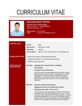 NGUYEN QUOC TRUNG 0917 234 892 trungnguyen7289@yahoo.com
NGUYEN QUOC TRUNG
SENIOR STAFF/ TEAM LEADER
Latest company: Vietcapital Bank
Experienced years: 3.5
Mobile phone 0917 234 892
Email trungnguyen7289@yahoo.com
PERSONAL INFO
Gender Male
Date of birth February 7th, 1989
Nationality Vietnam
Living address 339/33 To Hien Thanh, District 10, Ho Chi Minh city
CAREER OBJECTIVES  Becoming an expert in finance/banking industry.
 Holding high positions in Top Vietnamese Corporates.
 Building a huge relationship.
EDUCATION AND
QUALIFICATION
2011-2014 Studying CFA - Current CFA lv 3 candidate
CFA Institute
Passing 2 levels of CFA exam
From that course, I studied deeply about securities industry.
Besides many valuation models, I also gained much useful
information about financial market: derivatives products
(MBS,ABS...), standards of ethics, portfolio management,
financial reporting; which help me a lot in my future career
objectives.
2007-2011 Bachelor of Banking and Finance
Banking University, Ho Chi Minh City, Vietnam
With Distinction; GPA: 7.58 out of 10
I studied finance and banking at the university. At that time, I
was taught many important subjects such as: micro - macro
economy, credit, coporate finance, project appraisal, coporate
accounting. Besides that, I also took many outside courses
about securities ( fundamental analysis, technical analysis) to
improve my knowledge about Viet Nam Securites Market.
 