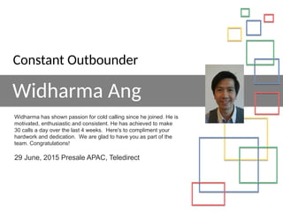 Widharma Ang
Widharma has shown passion for cold calling since he joined. He is
motivated, enthusiastic and consistent. He has achieved to make
30 calls a day over the last 4 weeks. Here's to compliment your
hardwork and dedication. We are glad to have you as part of the
team. Congratulations!
29 June, 2015 Presale APAC, Teledirect
Constant Outbounder
 