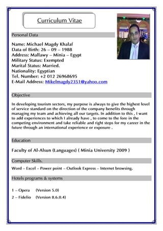 Personal Data
Name: Michael Magdy Khalaf
Data of Birth: 26 – 09 – 1988
Address: Mallawy – Minia – Egypt
Military Status: Exempted
Marital Status: Married.
Nationality: Egyptian
Tel. Number: +2 012 26968695
E-Mail Address: Mikelmagdy2351@yahoo.com
Objective
In developing tourism sectors, my purpose is always to give the highest level
of service standard on the direction of the company benefits through
managing my team and achieving all our targets. In addition to this , I want
to add experiences to which I already have , to come to the fore in the
competing environment and take reliable and right steps for my career in the
future through an international experience or exposure .
Education
Faculty of Al-Alsun (Languages) ( Minia University 2009 )
Computer Skills.
Word – Excel – Power point – Outlook Express – Internet browsing.
Hotels programs & systems
1 – Opera (Version 5.0)
2 – Fidelio (Version 8.6.0.4)
Curriculum Vitae
 
