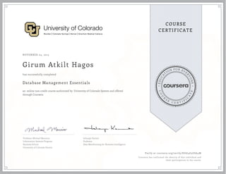 EDUCA
T
ION FOR EVE
R
YONE
CO
U
R
S
E
C E R T I F
I
C
A
TE
COURSE
CERTIFICATE
NOVEMBER 04, 2015
Girum Atkilt Hagos
Database Management Essentials
an online non-credit course authorized by University of Colorado System and offered
through Coursera
has successfully completed
Professor Michael Mannino
Information Systems Program
Business School
University of Colorado Denver
Jahangir Karimi
Professor
Data Warehousing for Business Intelligence
Verify at coursera.org/verify/8U6J4G5GSA4W
Coursera has confirmed the identity of this individual and
their participation in the course.
 
