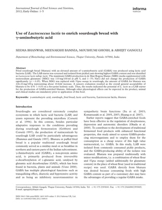 Use of Lactococcus lactis to enrich sourdough bread with
g-aminobutyric acid
SEEMA BHANWAR, MEENAKSHI BAMNIA, MOUSHUMI GHOSH, & ABHIJIT GANGULI
Department of Biotechnology and Environmental Sciences, Thapar University, Patiala 147004, India
Abstract
Fried sourdough bread (bhatura) with an elevated amount of g-aminobutyric acid (GABA) was produced using lactic acid
bacteria (LAB). The LAB starter was screened and isolated from pickled yam showing highest GABA content and was identiﬁed
as Lactococcus lactis subsp. lactis. The maximum GABA production in de Man Rogosa Sharpe (MRS) media supplemented with
monosodium glutamate (MSG) was 110 mg/100 ml at pH 5, and 1–3% NaCl did not change the production of GABA
signiﬁcantly ( p . 0.05). When MSG was replaced with Vigna mungo in sourdough, the amount of GABA for bhatura was
226.22 mg/100 g representing about 10-fold increase. A sensory evaluation resulted as the overall general acceptability of
bhatura to be 4.91 ^ 0.03 on a ﬁve-point hedonic scale. Thus, the results indicated the potential of L. lactis as a LAB starter
for the production of GABA-enriched bhatura. Although other physiological effects can be expected in the product, animal
and clinical studies are mandatory prior to application of this food.
Keywords: g-aminobutyric acid, sourdough, fried bread, lactic acid bacteria, Lactococcus lactis, bhatura
Introduction
Sourdoughs are considered extremely complex
ecosystems in which lactic acid bacteria (LAB) and
yeasts represent the prevailing microﬂora (Corsetti
et al. 1996). In this context, besides particular
adaptative responses to the conditions prevailing
during sourdough fermentation (Gobbetti and
Corsetti 1997), the production of nutraceuticals by
sourdough LAB could be particularly advantageous
(Hammes and Ganzle 1997). Bhatura or puffed fried
bread is a popular traditional sourdough bread
commonly served as a midday meal or as breakfast in
northern and eastern parts of the Indian subcontinent.
g-Aminobutyric acid (GABA), a non-protein amino
acid, is primarily produced from irreversible
a-decarboxylation of L-glutamic acid, catalysed by
glutamic acid decarboxylase (GAD), which has been
found in bacteria, plants and animals (Ueno 2000).
GABA has multiple physiological functions such as
tranquilizing effect, diurectic and hypotensive activity
and as being an inhibitory neurotransmitter in
sympathetic brain functions (Su et al. 2003;
Komatsuzaki et al. 2005, 2007; Huang et al. 2007).
Earlier reports suggest that GABA-enriched foods
have been effective in the regulation of sleeplessness,
depression and autonomic disorders (Okada et al.
2000). To contribute to the development of traditional
fermented food products with enhanced functional
properties, this study aimed to screen GABA-produ-
cing microorganisms and to employ them for the
consumption as a cheap source of this high value
nutraceutical, i.e. GABA. In this study, LAB were
isolated from commonly consumed pickle products,
and the GABA-producing ability of the isolates was
evaluated. Bhatura was prepared traditionally with
minor modiﬁcations, i.e. a combination of wheat ﬂour
and Vigna mungo (added additionally for glutamate
content) in the place of wheat ﬂour (used in traditional
recipe) was used. GABA directly from bhatura
was desired because consuming foods with high
GABA content as part of a customary diet may have
the advantages of providing a regular GABA intake.
ISSN 0963-7486 print/ISSN 1465-3478 online q 2012 Informa UK, Ltd.
DOI: 10.3109/09637486.2012.700919
Correspondence: Abhijit Ganguli, Thapar University, Patiala 147004, India. Tel: þ 91 175 2393043. Fax: þ 91 175 2364498/2393005.
E-mail: aganguli@thapar.edu
International Journal of Food Sciences and Nutrition,
2012; Early Online: 1–5
 