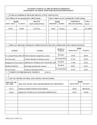 NGIL Form 73 (OCT 10)
ILLINOIS NATIONAL GUARD TECHNICIAN PROGRAM
SUPPLEMENT TO APPLICATION FOR EXCEPTED EMPLOYMENT
1 ENTER ALL PERIODS OF MILITARY SERVICE, ACTIVE AND INACTIVE
Active Military Service (including RFA or REP training) Reserve Military Service (excluding RFA or REP training)
DATES BRANCH DATES COMPONENT UNIT or
FROM: MM/YY TO: MM/YY (Army,Navy,Marines,AirForce,etc.) FROM:MM/YY TO:MM/YY (ARNG,ANG,USAR,USNR,etc.) Inactive
2 SHOW ALL MILITARY SCHOOLING COMPLETED (INCLUDE THAT COMPLETED ON RFA OR REP TRAINING)
Resident or
DATES
SCHOOL COURSE Extension FROM:MM/YY TO:MM/YY
3 CURRENT ETS/MRD/MSD DATE: MM/DD/YY:
4 LIST ALL SIGNIFICANT MOSs, AFSCs, OR NECs YOU HAVE HELD
MOS, AFSC, OR
DATES
NEC CODE MOS, AFSC, OR NEC TITLE, OR DESCRIPTION OF ASSISGNMENT FROM: MM/YY TO: MM/YY
Air Force ANG 126 ARW
Ft. Leonard Wood, MO. Dt.Vehicle Operator Apprentice course Resident
Air University Vehicle Operator Craftsman course Correspondence
Sheppard Air Force Base TXAIRCRAFT HYDRAULIC SYSTEMS APPRENTICE
Resident
Hurlburt Field Fla. Helicopter pneudraulic systems
Resident
Air University Airman Leadership School Correspondence
2T171 VEHICLE OPERATIONS CRAFTSMAN
2A655 AIRCRAFT HYDRAULIC SYSTEMS APPRENTICE
09-00 10/04 Present
05/05
09/04
01/10
11/00
06/01
01/07
06/05
02/10
02/01
07/01
01/07
10/04/16
08/08 PRESENT
02/01 09/04
 